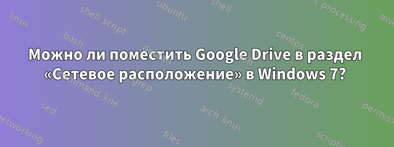 Можно ли поместить Google Drive в раздел «Сетевое расположение» в Windows 7?