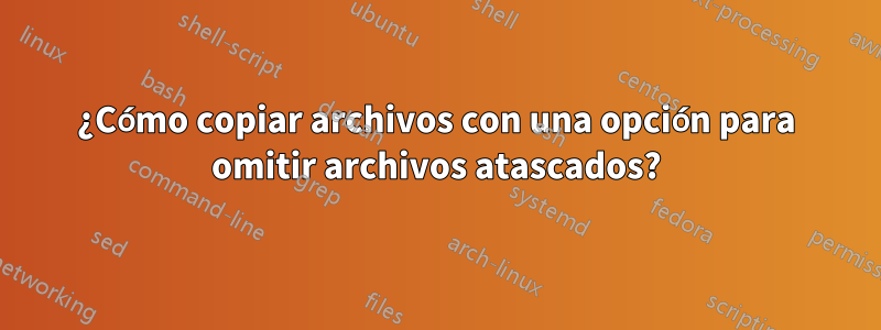 ¿Cómo copiar archivos con una opción para omitir archivos atascados?