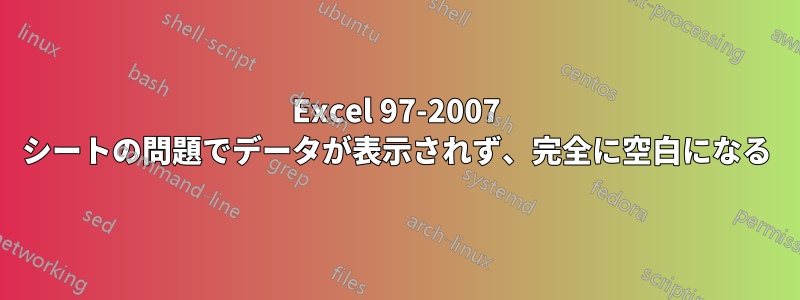 Excel 97-2007 シートの問題でデータが表示されず、完全に空白になる