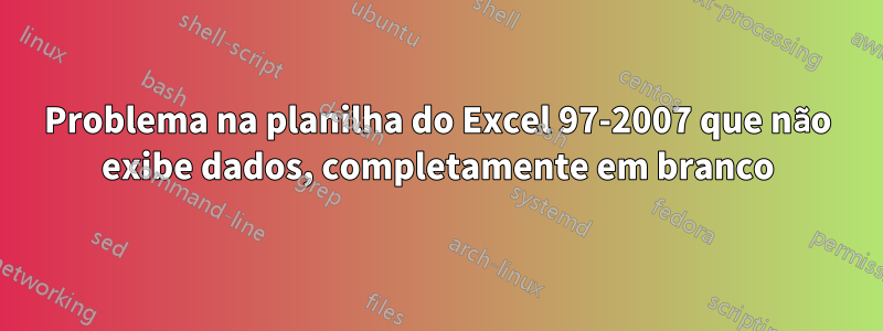 Problema na planilha do Excel 97-2007 que não exibe dados, completamente em branco