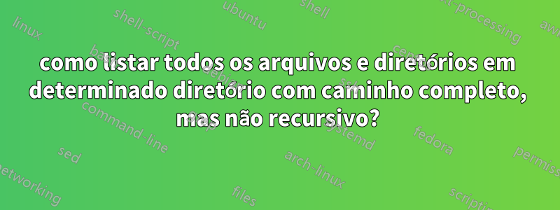 como listar todos os arquivos e diretórios em determinado diretório com caminho completo, mas não recursivo?