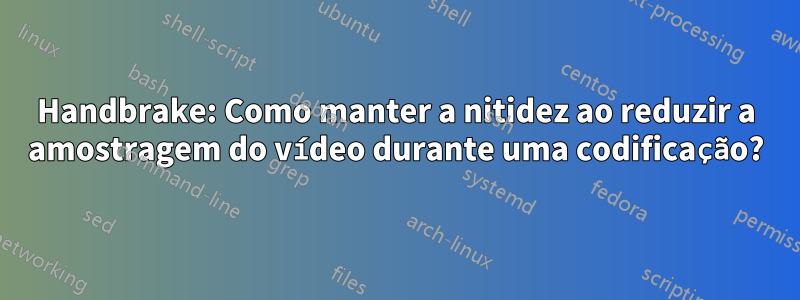 Handbrake: Como manter a nitidez ao reduzir a amostragem do vídeo durante uma codificação?