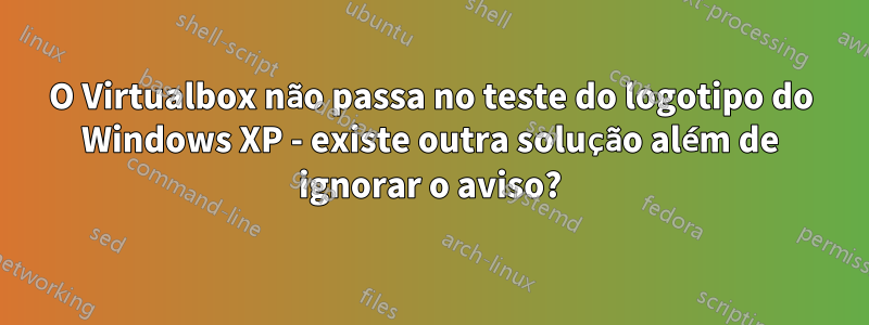 O Virtualbox não passa no teste do logotipo do Windows XP - existe outra solução além de ignorar o aviso?