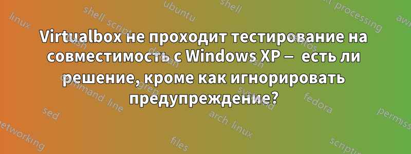 Virtualbox не проходит тестирование на совместимость с Windows XP — есть ли решение, кроме как игнорировать предупреждение?