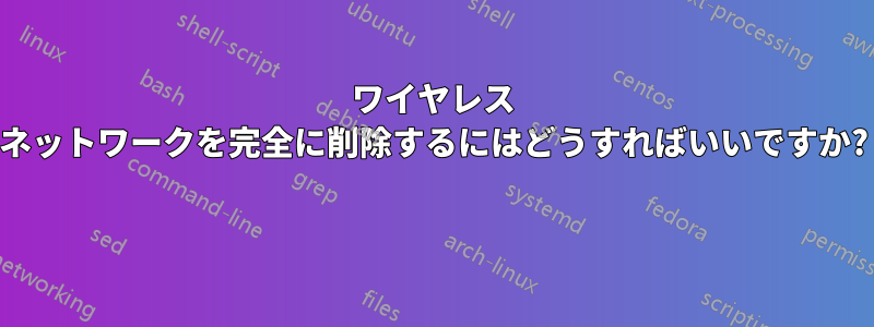 ワイヤレス ネットワークを完全に削除するにはどうすればいいですか? 