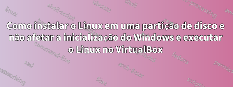 Como instalar o Linux em uma partição de disco e não afetar a inicialização do Windows e executar o Linux no VirtualBox