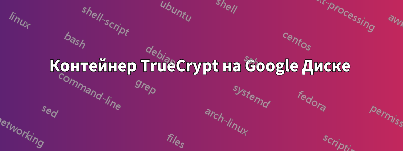 Контейнер TrueCrypt на Google Диске