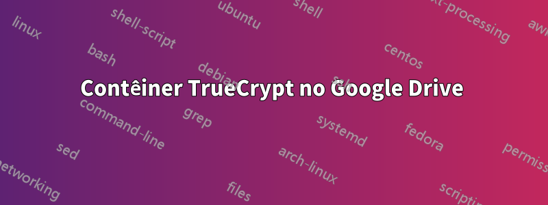 Contêiner TrueCrypt no Google Drive