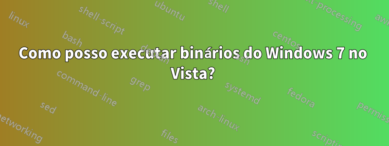 Como posso executar binários do Windows 7 no Vista?