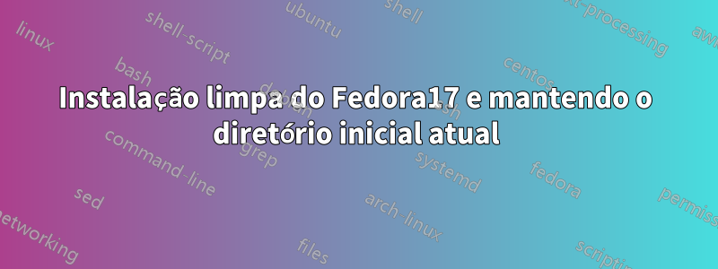 Instalação limpa do Fedora17 e mantendo o diretório inicial atual