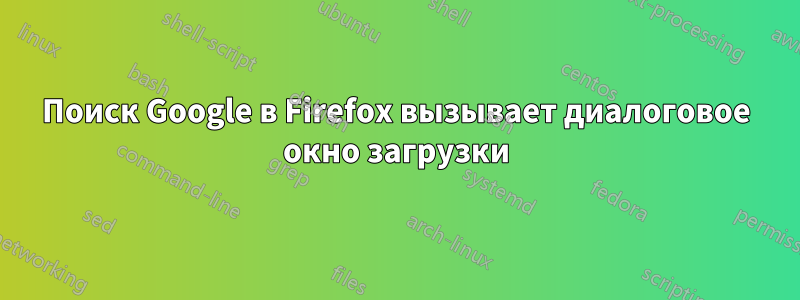 Поиск Google в Firefox вызывает диалоговое окно загрузки