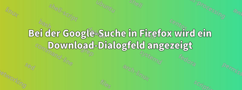 Bei der Google-Suche in Firefox wird ein Download-Dialogfeld angezeigt