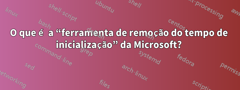 O que é a “ferramenta de remoção do tempo de inicialização” da Microsoft?