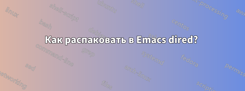 Как распаковать в Emacs dired?