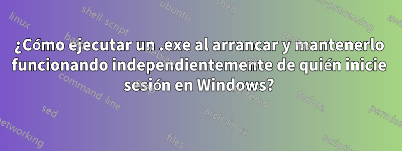 ¿Cómo ejecutar un .exe al arrancar y mantenerlo funcionando independientemente de quién inicie sesión en Windows?