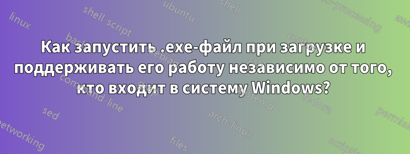 Как запустить .exe-файл при загрузке и поддерживать его работу независимо от того, кто входит в систему Windows?