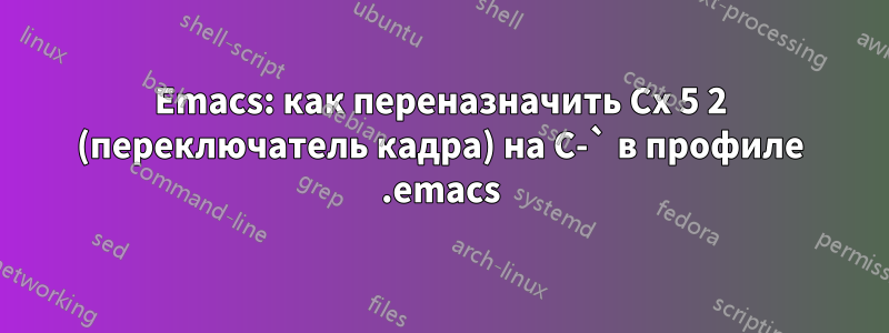 Emacs: как переназначить Cx 5 2 (переключатель кадра) на C-` в профиле .emacs