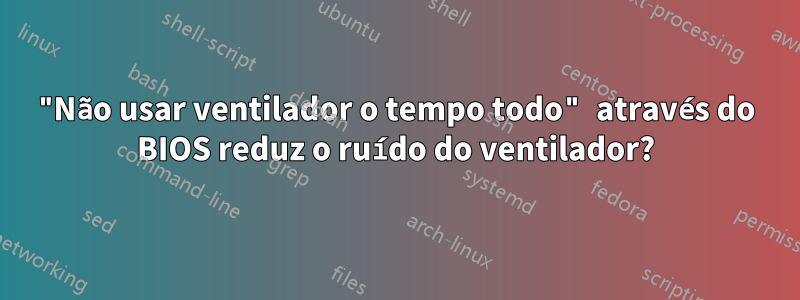 "Não usar ventilador o tempo todo" através do BIOS reduz o ruído do ventilador?