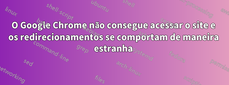 O Google Chrome não consegue acessar o site e os redirecionamentos se comportam de maneira estranha