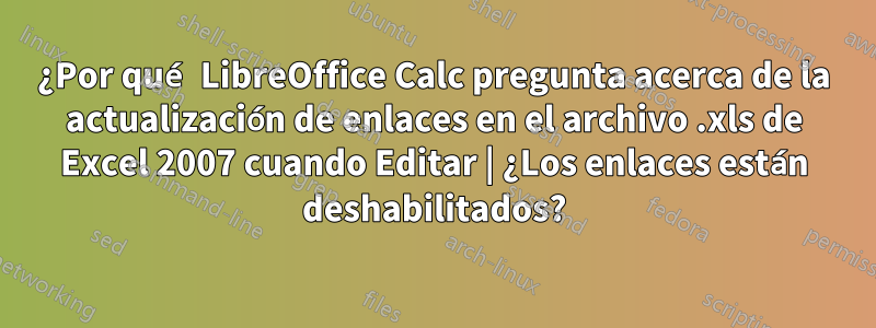 ¿Por qué LibreOffice Calc pregunta acerca de la actualización de enlaces en el archivo .xls de Excel 2007 cuando Editar | ¿Los enlaces están deshabilitados?