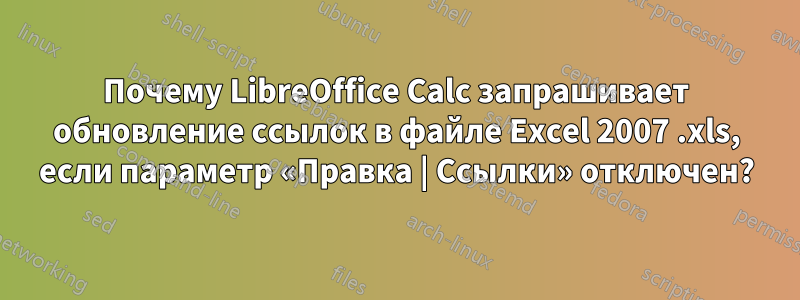 Почему LibreOffice Calc запрашивает обновление ссылок в файле Excel 2007 .xls, если параметр «Правка | Ссылки» отключен?