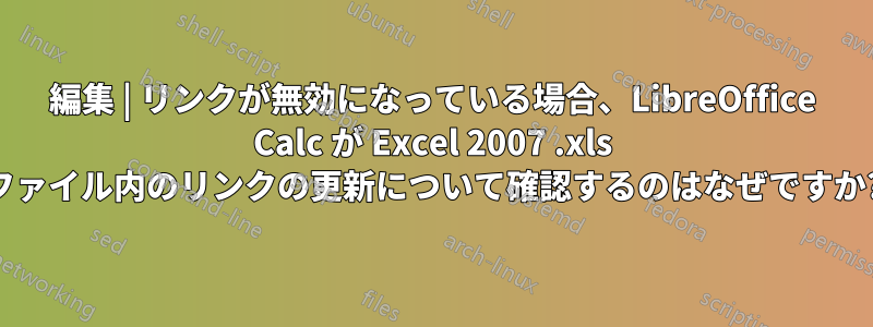 編集 | リンクが無効になっている場合、LibreOffice Calc が Excel 2007 .xls ファイル内のリンクの更新について確認するのはなぜですか?