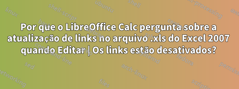 Por que o LibreOffice Calc pergunta sobre a atualização de links no arquivo .xls do Excel 2007 quando Editar | Os links estão desativados?