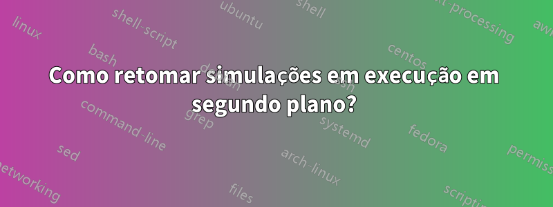 Como retomar simulações em execução em segundo plano?