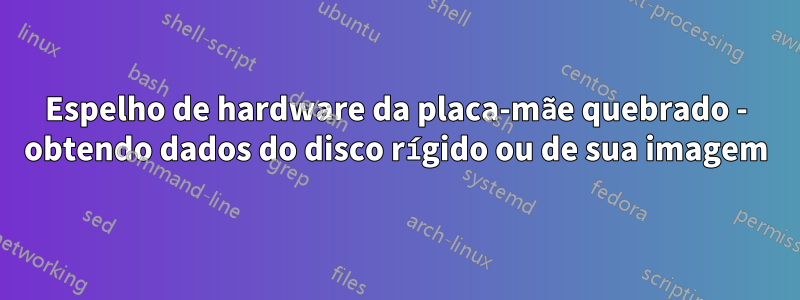 Espelho de hardware da placa-mãe quebrado - obtendo dados do disco rígido ou de sua imagem