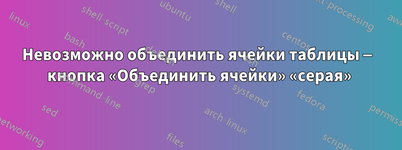 Невозможно объединить ячейки таблицы — кнопка «Объединить ячейки» «серая»