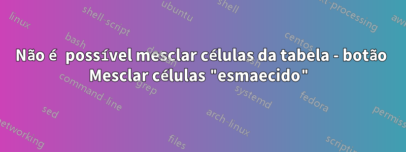 Não é possível mesclar células da tabela - botão Mesclar células "esmaecido"