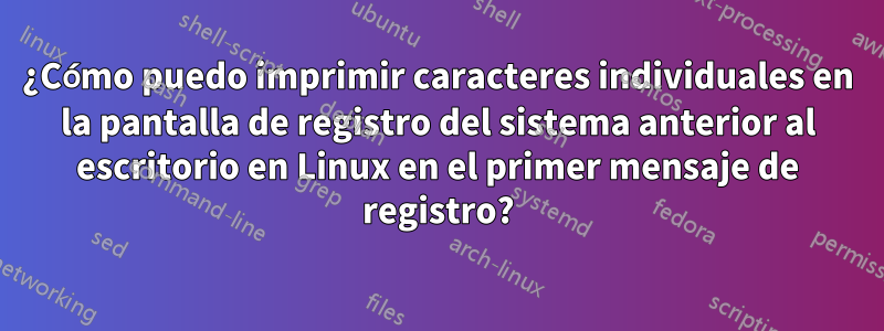 ¿Cómo puedo imprimir caracteres individuales en la pantalla de registro del sistema anterior al escritorio en Linux en el primer mensaje de registro?