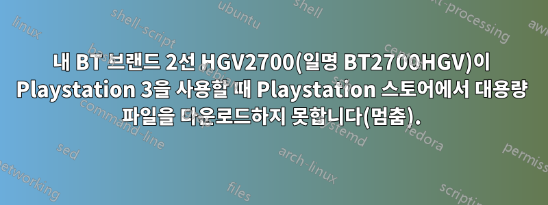 내 BT 브랜드 2선 HGV2700(일명 BT2700HGV)이 Playstation 3을 사용할 때 Playstation 스토어에서 대용량 파일을 다운로드하지 못합니다(멈춤).