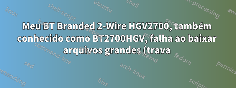 Meu BT Branded 2-Wire HGV2700, também conhecido como BT2700HGV, falha ao baixar arquivos grandes (trava) da playstation store ao usar meu playstation 3