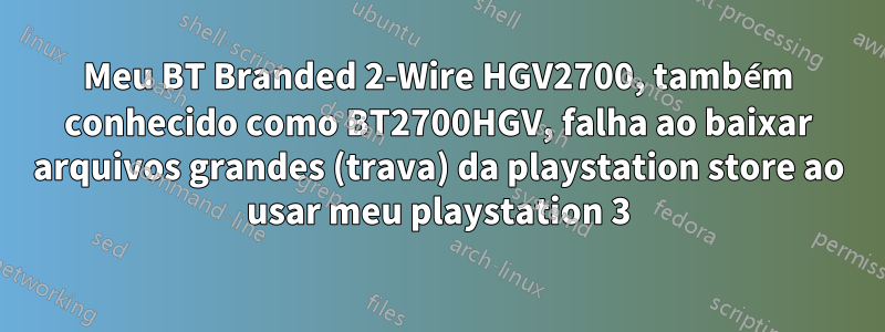 Meu BT Branded 2-Wire HGV2700, também conhecido como BT2700HGV, falha ao baixar arquivos grandes (trava) da playstation store ao usar meu playstation 3