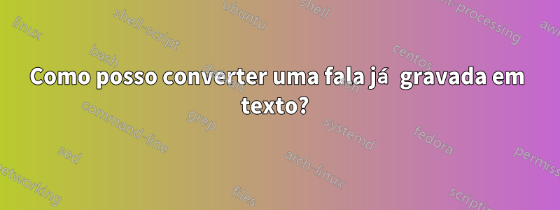 Como posso converter uma fala já gravada em texto? 