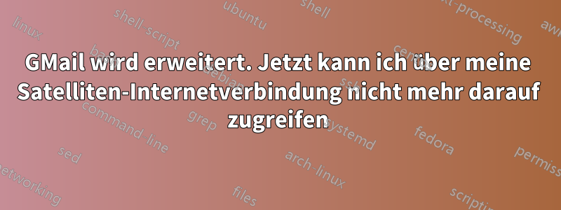 GMail wird erweitert. Jetzt kann ich über meine Satelliten-Internetverbindung nicht mehr darauf zugreifen