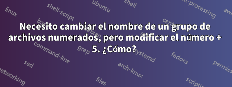 Necesito cambiar el nombre de un grupo de archivos numerados, pero modificar el número + 5. ¿Cómo? 