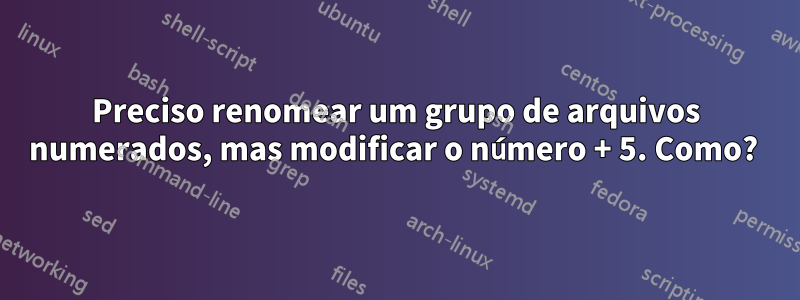 Preciso renomear um grupo de arquivos numerados, mas modificar o número + 5. Como? 