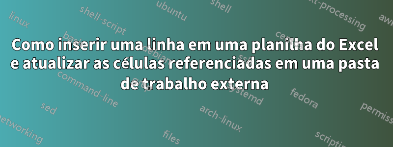 Como inserir uma linha em uma planilha do Excel e atualizar as células referenciadas em uma pasta de trabalho externa