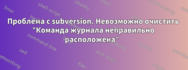 Проблема с subversion. Невозможно очистить "Команда журнала неправильно расположена"