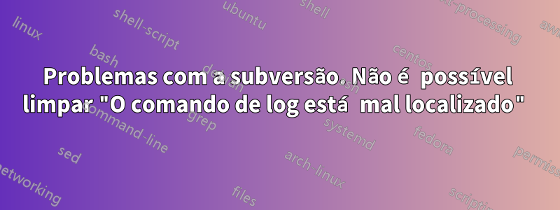 Problemas com a subversão. Não é possível limpar "O comando de log está mal localizado"