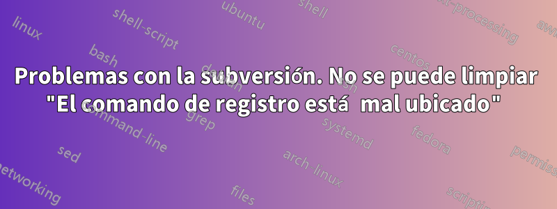 Problemas con la subversión. No se puede limpiar "El comando de registro está mal ubicado"