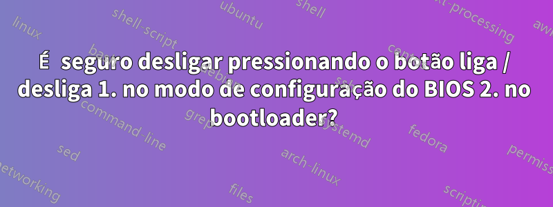 É seguro desligar pressionando o botão liga / desliga 1. no modo de configuração do BIOS 2. no bootloader?