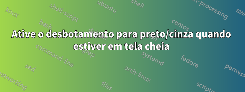 Ative o desbotamento para preto/cinza quando estiver em tela cheia