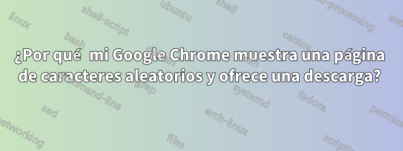 ¿Por qué mi Google Chrome muestra una página de caracteres aleatorios y ofrece una descarga?