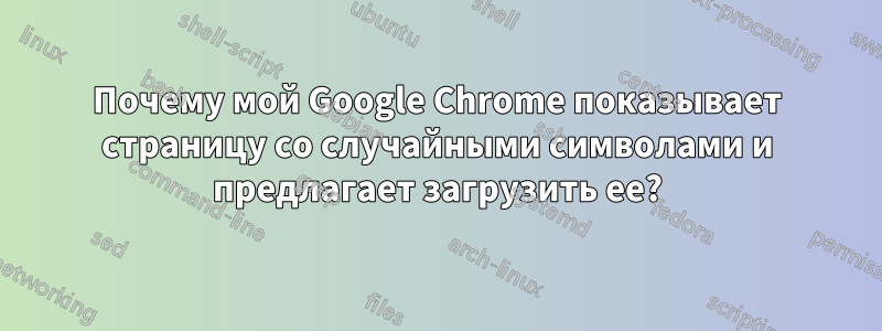 Почему мой Google Chrome показывает страницу со случайными символами и предлагает загрузить ее?