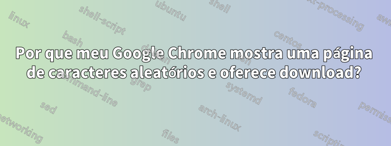 Por que meu Google Chrome mostra uma página de caracteres aleatórios e oferece download?