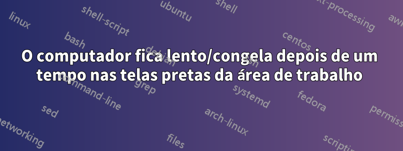 O computador fica lento/congela depois de um tempo nas telas pretas da área de trabalho