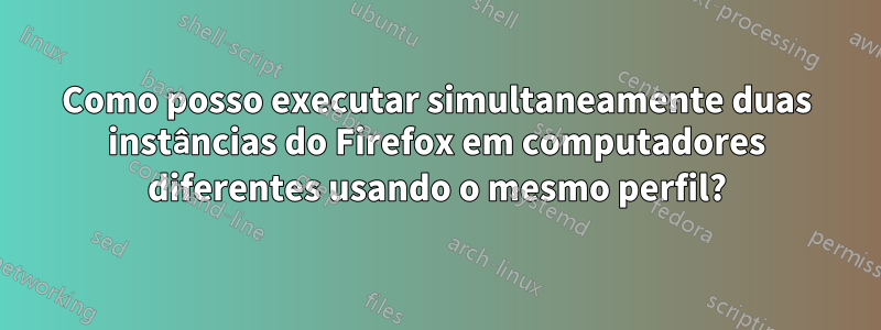 Como posso executar simultaneamente duas instâncias do Firefox em computadores diferentes usando o mesmo perfil?